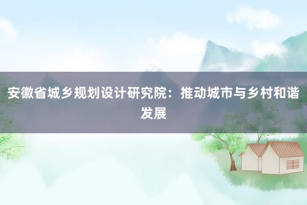 安徽省城乡规划设计研究院：推动城市与乡村和谐发展